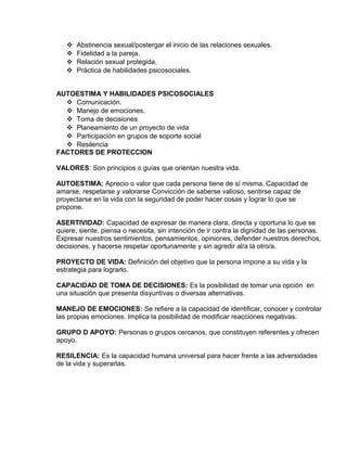 EO-PNP EDUCACIÓN SEXUAL Y DESARROLLO PERSONAL
 Abstinencia sexual/postergar el inicio de las relaciones sexuales.
 Fidelidad a la pareja.
 Relación sexual protegida.
 Práctica de habilidades psicosociales.
AUTOESTIMA Y HABILIDADES PSICOSOCIALES
 Comunicación.
 Manejo de emociones.
 Toma de decisiones
 Planeamiento de un proyecto de vida
 Participación en grupos de soporte social
 Resilencia
FACTORES DE PROTECCION
VALORES: Son principios o guías que orientan nuestra vida.
AUTOESTIMA: Aprecio o valor que cada persona tiene de sí misma. Capacidad de
amarse, respetarse y valorarse Convicción de saberse valioso, sentirse capaz de
proyectarse en la vida con la seguridad de poder hacer cosas y lograr lo que se
propone.
ASERTIVIDAD: Capacidad de expresar de manera clara, directa y oportuna lo que se
quiere, siente, piensa o necesita, sin intención de ir contra la dignidad de las personas.
Expresar nuestros sentimientos, pensamientos, opiniones, defender nuestros derechos,
decisiones, y hacerse respetar oportunamente y sin agredir al/a la otro/a.
PROYECTO DE VIDA: Definición del objetivo que la persona impone a su vida y la
estrategia para lograrlo.
CAPACIDAD DE TOMA DE DECISIONES: Es la posibilidad de tomar una opción en
una situación que presenta disyuntivas o diversas alternativas.
MANEJO DE EMOCIONES: Se refiere a la capacidad de identificar, conocer y controlar
las propias emociones. Implica la posibilidad de modificar reacciones negativas.
GRUPO D APOYO: Personas o grupos cercanos, que constituyen referentes y ofrecen
apoyo.
RESILENCIA: Es la capacidad humana universal para hacer frente a las adversidades
de la vida y superarlas.
 