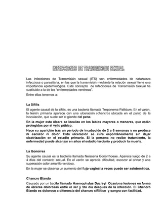 EO-PNP EDUCACIÓN SEXUAL Y DESARROLLO PERSONAL
Las Infecciones de Transmisión sexual (ITS) son enfermedades de naturaleza
infecciosa o parasitaria, en las que la transmisión mediante la relación sexual tiene una
importancia epidemiológica. Este concepto de Infecciones de Transmisión Sexual ha
sustituido a la de las “enfermedades venéreas”.
Entre ellas tenemos a:
La Sífilis
El agente causal de la sífilis, es una bacteria llamada Treponema Pallidum. En el varón,
la lesión primaria aparece con una ulceración (chancro) ubicada en el punto de la
inoculación, que suele ser el glande del pene.
En la mujer esta úlcera se localiza en los labios mayores o menores, que están
protegidos por el vello púbico.
Hace su aparición tras un periodo de incubación de 2 a 6 semanas y no produce
ni escozor ni dolor. Esta ulceración se cura espontáneamente sin dejar
cicatrización en el estadio primario. Si la persona no recibe tratamiento, la
enfermedad puede alcanzar en años el estadio terciario y producir la muerte.
La Gonorrea
Su agente causal es la bacteria llamada Neisseria Gonorrhoeae. Aparece luego de 2 a
4 días del contacto sexual. En el varón se aprecia dificultad, escozor al orinar y una
superación color amarillo verdoso.
En la mujer se observa un aumento del flujo vaginal a veces puede ser asintomática.
Chancro Blando
Causado por un bacilo llamado Haemophylus Ducreyi Ocasiona lesiones en forma
de úlceras dolorosas entre el 3er y 5to día después de la infección. El Chancro
Blando es doloroso a diferencia del chancro sifilítico y sangra con facilidad.
 