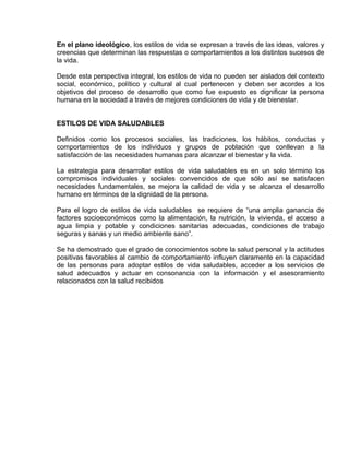 EO-PNP EDUCACIÓN SEXUAL Y DESARROLLO PERSONAL
En el plano ideológico, los estilos de vida se expresan a través de las ideas, valores y
creencias que determinan las respuestas o comportamientos a los distintos sucesos de
la vida.
Desde esta perspectiva integral, los estilos de vida no pueden ser aislados del contexto
social, económico, político y cultural al cual pertenecen y deben ser acordes a los
objetivos del proceso de desarrollo que como fue expuesto es dignificar la persona
humana en la sociedad a través de mejores condiciones de vida y de bienestar.
ESTILOS DE VIDA SALUDABLES
Definidos como los procesos sociales, las tradiciones, los hábitos, conductas y
comportamientos de los individuos y grupos de población que conllevan a la
satisfacción de las necesidades humanas para alcanzar el bienestar y la vida.
La estrategia para desarrollar estilos de vida saludables es en un solo término los
compromisos individuales y sociales convencidos de que sólo así se satisfacen
necesidades fundamentales, se mejora la calidad de vida y se alcanza el desarrollo
humano en términos de la dignidad de la persona.
Para el logro de estilos de vida saludables se requiere de “una amplia ganancia de
factores socioeconómicos como la alimentación, la nutrición, la vivienda, el acceso a
agua limpia y potable y condiciones sanitarias adecuadas, condiciones de trabajo
seguras y sanas y un medio ambiente sano”.
Se ha demostrado que el grado de conocimientos sobre la salud personal y la actitudes
positivas favorables al cambio de comportamiento influyen claramente en la capacidad
de las personas para adoptar estilos de vida saludables, acceder a los servicios de
salud adecuados y actuar en consonancia con la información y el asesoramiento
relacionados con la salud recibidos
 