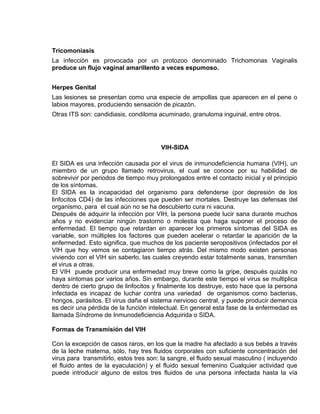 EO-PNP EDUCACIÓN SEXUAL Y DESARROLLO PERSONAL
Tricomoniasis
La infección es provocada por un protozoo denominado Trichomonas Vaginalis
produce un flujo vaginal amarillento a veces espumoso.
Herpes Genital
Las lesiones se presentan como una especie de ampollas que aparecen en el pene o
labios mayores, produciendo sensación de picazón.
Otras ITS son: candidiasis, condiloma acuminado, granuloma inguinal, entre otros.
VIH-SIDA
El SIDA es una infección causada por el virus de inmunodeficiencia humana (VIH), un
miembro de un grupo llamado retrovirus, el cual se conoce por su habilidad de
sobrevivir por periodos de tiempo muy prolongados entre el contacto inicial y el principio
de los síntomas.
El SIDA es la incapacidad del organismo para defenderse (por depresión de los
linfocitos CD4) de las infecciones que pueden ser mortales. Destruye las defensas del
organismo, para el cual aún no se ha descubierto cura ni vacuna.
Después de adquirir la infección por VIH, la persona puede lucir sana durante muchos
años y no evidenciar ningún trastorno o molestia que haga suponer el proceso de
enfermedad. El tiempo que retardan en aparecer los primeros síntomas del SIDA es
variable, son múltiples los factores que pueden acelerar o retardar la aparición de la
enfermedad. Esto significa, que muchos de los paciente seropositivos (infectados por el
VIH que hoy vemos se contagiaron tiempo atrás. Del mismo modo existen personas
viviendo con el VIH sin saberlo, las cuales creyendo estar totalmente sanas, transmiten
el virus a otras.
El VIH puede producir una enfermedad muy breve como la gripe, después quizás no
haya síntomas por varios años. Sin embargo, durante este tiempo el virus se multiplica
dentro de cierto grupo de linfocitos y finalmente los destruye, esto hace que la persona
infectada es incapaz de luchar contra una variedad de organismos como bacterias,
hongos, parásitos. El virus daña el sistema nervioso central, y puede producir demencia
es decir una pérdida de la función intelectual. En general esta fase de la enfermedad es
llamada Síndrome de Inmunodeficiencia Adquirida o SIDA.
Formas de Transmisión del VIH
Con la excepción de casos raros, en los que la madre ha afectado a sus bebés a través
de la leche materna, sólo, hay tres fluidos corporales con suficiente concentración del
virus para transmitirlo, estos tres son: la sangre, el fluido sexual masculino ( incluyendo
el fluido antes de la eyaculación) y el fluido sexual femenino Cualquier actividad que
puede introducir alguno de estos tres fluidos de una persona infectada hasta la vía
 
