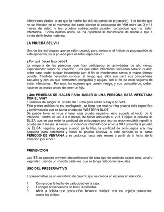 EO-PNP EDUCACIÓN SEXUAL Y DESARROLLO PERSONAL
infecciones virales a las que la madre ha sido expuesta en el pasado). Los bebés que
no se infectan en el momento del parto pierden el anticuerpo del VIH entre los 9 y 18
meses de edad, y las pruebas subsecuentes pueden comprobar que no están
infectados. Como dijimos antes, se ha reportado la transmisión de madre a hijo a
través de la leche materna.
LA PRUEBA DEL VIH
Una de las estrategias que se están usando para aminorar el índice de propagación de
esta epidemia, es la prueba para el anticuerpo del VIH.
¿Por qué hacer la prueba?
La mayoría de las personas que han participado en actividades de alto riesgo
experimentan temor de infección. Los que están infectados necesitan saberlo cuanto
antes para poder buscar tratamiento con el fin de mantenerse sanos el mayor tiempo
posible. También necesitan conocer el riesgo que ellos son para sus compañeros
sexuales y con los que comparten jeringuillas y agujas, con el fin de estar seguros de
evitar infectarlos. Por eso, las mujeres que corren riesgo, y sus compañeros, deben
hacerse la prueba antes de tener un hijo.
¿Qué PRUEBAS SE HACEN PARA SABER SI UNA PERSONA ESTÁ INFECTADA
POR EL VIH?
El análisis de sangre: la prueba de ELISA para saber si hay o no VIH.
Este primer análisis no es concluyente, se tiene que realizar otra prueba más específica
y confirmatoria que se llama prueba de WESTERN BLOT.
Se puede tener el virus y tener una prueba negativa, esto sucede al inicio de la
infección, dentro de los 3 ó 6 meses de haber adquirido el VIH. Porque la prueba de
ELISA que se usa mide la cantidad de anticuerpos por eso es recomendable repetir la
prueba en 5 meses. A veces, un individuo infectado con el virus VIH presenta la prueba
de ELISA negativa, porque cuando se la hizo, la cantidad de anticuerpos era muy
pequeña para detectarla y hacer la prueba positiva. A este período se le llama
PERIODO DE VENTANA y se prolonga hasta seis meses a partir de la fecha de la
Infección por el VIH.
PREVENCION
Las ITS se pueden prevenir absteniéndose de todo tipo de contacto sexual (oral, anal o
vaginal) o usando un condón cada vez que se tenga relaciones sexuales.
USO DEL PRESERVATIVO
El preservativo es un envoltorio de caucho que se coloca en el pene en erección.
1. Comprobar la fecha de caducidad en la caja.
2. Escoger preservativos de látex, lubricados.
3. Abrir la bolsita con precaución, teniendo cuidado con los objetos punzantes,
como los anillos.
 