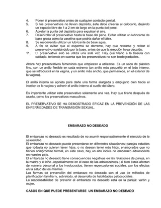 EO-PNP EDUCACIÓN SEXUAL Y DESARROLLO PERSONAL
4. Poner el preservativo antes de cualquier contacto genital.
5. Si los preservativos no llevan depósito, éste debe crearse al colocarlo, dejando
un espacio libre de 1 a 2 cm de largo en la punta del pene.
6. Apretar la punta del depósito para expulsar el aire.
7. Desenrollar el preservativo hasta la base del pene. Evitar utilizar un lubricante de
base grasa como la vaselina que podría dañar el látex.
8. Se recomienda utilizar un lubricante de base agua.
9. A fin de evitar que el esperma se derrame, hay que retirarse y retirar el
preservativo sujetándolo por la base, antes de que la erección haya decaído.
11. El preservativo sólo se utiliza una sola vez. Hay que tirarlo a la basura con
cuidado, teniendo en cuenta que los preservativos no son biodegradables.
Ahora hay preservativos femeninos que empiezan a utilizarse. Es un saco de plástico
fino, con un anillo flexible en cada extremo (un anillo más pequeño en el lado interno,
que se introducirá en la vagina, y un anillo más ancho, que permanece, en el exterior de
la vagina).
El anillo interno se aprieta para darle una forma alargada y empujarlo bien hacia el
interior de la vagina y adherir el anillo interno al cuello del útero.
Es importante utilizar este preservativo solamente una vez. Hay que tirarlo después de
usarlo, como los preservativos masculinos.
EL PRESERVATIVO SE HA DEMOSTRADO EFICAZ EN LA PREVENCIÓN DE LAS
ENFERMEDADES DE TRANSMISIÓN SEXUAL.
EMBARAZO NO DESEADO
El embarazo no deseado es resultado de no asumir responsablemente el ejercicio de la
sexualidad.
El embarazo no deseado puede presentarse en diferentes situaciones: parejas estables
que todavía no quieren tener hijos, o no desean tener más hijos; enamorados que no
tienen compromiso formal, en este caso, hay un alto índice de embarazo adolescente
en nuestro país.
El embarazo no deseado tiene consecuencias negativas en las relaciones de pareja, en
la madre y el niño -especialmente en el caso de las adolescentes-; si bien éstas afectan
de manera personal a los involucrados, tienen repercusiones sociales, por los efectos
en la salud de los mismos.
Las formas de prevención del embarazo no deseado son el uso de métodos de
planificación familiar y, sobretodo, el desarrollo de habilidades psicosociales.
La responsabilidad de prevenir el embarazo no deseado está en la pareja: varón y
mujer.
CASOS EN QUE PUEDE PRESENTARSE UN EMBARAZO NO DESEADO
 
