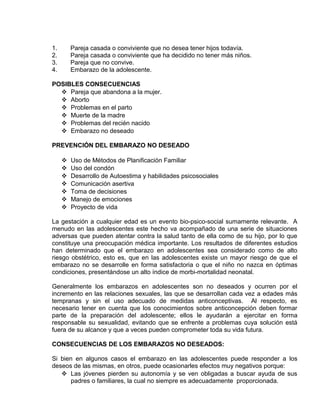 EO-PNP EDUCACIÓN SEXUAL Y DESARROLLO PERSONAL
1. Pareja casada o conviviente que no desea tener hijos todavía.
2. Pareja casada o conviviente que ha decidido no tener más niños.
3. Pareja que no convive.
4. Embarazo de la adolescente.
POSIBLES CONSECUENCIAS
 Pareja que abandona a la mujer.
 Aborto
 Problemas en el parto
 Muerte de la madre
 Problemas del recién nacido
 Embarazo no deseado
PREVENCIÓN DEL EMBARAZO NO DESEADO
 Uso de Métodos de Planificación Familiar
 Uso del condón
 Desarrollo de Autoestima y habilidades psicosociales
 Comunicación asertiva
 Toma de decisiones
 Manejo de emociones
 Proyecto de vida
La gestación a cualquier edad es un evento bio-psico-social sumamente relevante. A
menudo en las adolescentes este hecho va acompañado de una serie de situaciones
adversas que pueden atentar contra la salud tanto de ella como de su hijo, por lo que
constituye una preocupación médica importante. Los resultados de diferentes estudios
han determinado que el embarazo en adolescentes sea considerado como de alto
riesgo obstétrico, esto es, que en las adolescentes existe un mayor riesgo de que el
embarazo no se desarrolle en forma satisfactoria o que el niño no nazca en óptimas
condiciones, presentándose un alto índice de morbi-mortalidad neonatal.
Generalmente los embarazos en adolescentes son no deseados y ocurren por el
incremento en las relaciones sexuales, las que se desarrollan cada vez a edades más
tempranas y sin el uso adecuado de medidas anticonceptivas. Al respecto, es
necesario tener en cuenta que los conocimientos sobre anticoncepción deben formar
parte de la preparación del adolescente; ellos le ayudarán a ejercitar en forma
responsable su sexualidad, evitando que se enfrente a problemas cuya solución está
fuera de su alcance y que a veces pueden comprometer toda su vida futura.
CONSECUENCIAS DE LOS EMBARAZOS NO DESEADOS:
Si bien en algunos casos el embarazo en las adolescentes puede responder a los
deseos de las mismas, en otros, puede ocasionarles efectos muy negativos porque:
 Las jóvenes pierden su autonomía y se ven obligadas a buscar ayuda de sus
padres o familiares, la cual no siempre es adecuadamente proporcionada.
 
