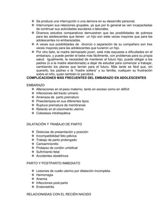 EO-PNP EDUCACIÓN SEXUAL Y DESARROLLO PERSONAL
 Se produce una interrupción o una demora en su desarrollo personal.
 Interrumpen sus relaciones grupales, ya que por lo general se ven incapacitadas
de continuar sus actividades escolares o laborales.
 Diversos estudios comparativos demuestran que las posibilidades de pobreza
para las adolescentes que tienen un hijo son siete veces mayores que para las
adolescentes no embarazadas.
 A veces sus posibilidades de divorcio o separación de su compañero son tres
veces mayores para las adolescentes que tuvieron un hijo.
 Por otro lado, la madre demasiado joven, está más expuesta a dificultades en el
embarazo, y puede perder el bebe más fácilmente, con problemas para su propia
salud. Igualmente, la necesidad de mantener al futuro hijo, puede obligar a los
padres (o a la madre abandonada) a dejar de estudiar para comenzar a trabajar,
cambiando los planes que tenían para el futuro. Más tarde es fácil que, sin
quererlo, los padres o la “madre soltera” y su familia, vuelquen su frustración
sobre el niño, quien también lo percibirá.
COMPLICACIONES MÁS FRECUENTES DEL EMBARAZO EN ADOLESCENTES
EMBARAZO
 Alteraciones en el peso materno, tanto en exceso como en déficit
 Infecciones del tracto urinario
 Amenaza de parto prematuro
 Preeclampsia en sus diferentes tipos
 Ruptura prematura de membranas
 Retardo en el crecimiento uterino
 Colestasis intrahepática
DILATACIÓN Y TRABAJO DE PARTO
 Distocias de presentación y posición
 Incompatibilidad feto pélvica
 Trabajo de parto prolongado
 Carioamnionitis
 Prolapso de cordón umbilical
 Sufrimiento fetal
 Accidentes obstétricos
PARTO Y POSTPARTO INMEDIATO
 Lesiones de cuello uterino por dilatación incompleta.
 Hemorragia
 Anemia
 Infecciones post-parto
 Endometritis
RELACIONADAS CON EL RECIÉN NACIDO
 