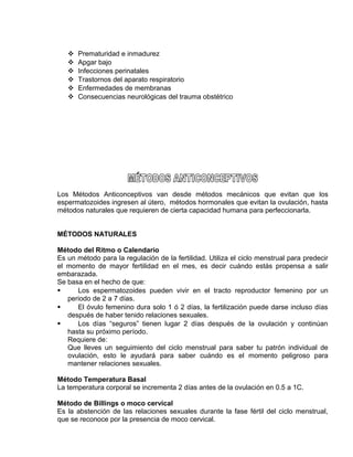 EO-PNP EDUCACIÓN SEXUAL Y DESARROLLO PERSONAL
 Prematuridad e inmadurez
 Apgar bajo
 Infecciones perinatales
 Trastornos del aparato respiratorio
 Enfermedades de membranas
 Consecuencias neurológicas del trauma obstétrico
Los Métodos Anticonceptivos van desde métodos mecánicos que evitan que los
espermatozoides ingresen al útero, métodos hormonales que evitan la ovulación, hasta
métodos naturales que requieren de cierta capacidad humana para perfeccionarla.
MÉTODOS NATURALES
Método del Ritmo o Calendario
Es un método para la regulación de la fertilidad. Utiliza el ciclo menstrual para predecir
el momento de mayor fertilidad en el mes, es decir cuándo estás propensa a salir
embarazada.
Se basa en el hecho de que:
 Los espermatozoides pueden vivir en el tracto reproductor femenino por un
periodo de 2 a 7 días.
 El óvulo femenino dura solo 1 ó 2 días, la fertilización puede darse incluso días
después de haber tenido relaciones sexuales.
 Los días “seguros” tienen lugar 2 días después de la ovulación y continúan
hasta su próximo período.
Requiere de:
Que lleves un seguimiento del ciclo menstrual para saber tu patrón individual de
ovulación, esto le ayudará para saber cuándo es el momento peligroso para
mantener relaciones sexuales.
Método Temperatura Basal
La temperatura corporal se incrementa 2 días antes de la ovulación en 0.5 a 1C.
Método de Billings o moco cervical
Es la abstención de las relaciones sexuales durante la fase fértil del ciclo menstrual,
que se reconoce por la presencia de moco cervical.
 