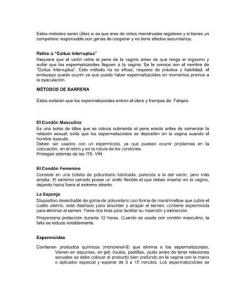 EO-PNP EDUCACIÓN SEXUAL Y DESARROLLO PERSONAL
Estos métodos serán útiles si es que eres de ciclos menstruales regulares y si tienes un
compañero responsable con ganas de cooperar y no tiene efectos secundarios.
Retiro o “Coitus Interruptus”
Requiere que el varón retire el pene de la vagina antes de que tenga el orgasmo y
evitar que los espermatozoides lleguen a la vagina. Se le conoce con el nombre de
“Coitus Interruptus”. Este método no es eficaz, requiere de práctica y habilidad, el
embarazo puede ocurrir ya que puede haber espermatozoides en momentos previos a
la eyaculación.
MÉTODOS DE BARRERA
Estos evitarán que los espermatozoides entren al útero y trompas de Falopio.
El Condón Masculino
Es una bolsa de látex que se coloca cubriendo el pene erecto antes de comenzar la
relación sexual, evita que los espermatozoides se depositen en la vagina cuando el
hombre eyacula.
Deben ser usados con un espermicida, ya que pueden ocurrir problemas en la
colocación, en el retiro y en la rotura de los condones.
Protegen además de las ITS. VIH.
El Condón Femenino
Consiste en una bolsita de poliuretano lubricada, parecida a la del varón, pero más
amplia. El extremo cerrado posee un anillo flexible el que debes insertar en la vagina,
dejando hacia fuera el extremo abierto.
La Esponja
Dispositivo desechable de goma de poliuretano con forma de marshmellow que cubre el
cuello uterino, está diseñado para absorber y atrapar el semen, contiene espermicida
para eliminar al semen. Tiene dos tiras para facilitar su inserción y extracción.
Proporciona protección durante 12 horas. Cuando es usada con condón masculino, la
falla se reduce notablemente.
Espermicidas
Contienen productos químicos (monoxinol-9) que elimina a los espermatozoides.
Vienen en espumas, en gel, óvulos, pastillas. Justo antes de tener relaciones
sexuales se debe colocar el producto bien profundo en la vagina con la mano
o aplicador especial y esperar de 5 a 15 minutos. Los espermatozoides se
 