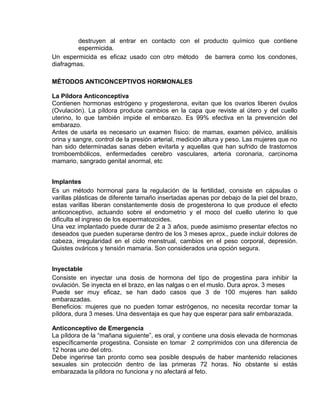 EO-PNP EDUCACIÓN SEXUAL Y DESARROLLO PERSONAL
destruyen al entrar en contacto con el producto químico que contiene
espermicida.
Un espermicida es eficaz usado con otro método de barrera como los condones,
diafragmas.
MÉTODOS ANTICONCEPTIVOS HORMONALES
La Píldora Anticonceptiva
Contienen hormonas estrógeno y progesterona, evitan que los ovarios liberen óvulos
(Ovulación). La píldora produce cambios en la capa que reviste al útero y del cuello
uterino, lo que también impide el embarazo. Es 99% efectiva en la prevención del
embarazo.
Antes de usarla es necesario un examen físico: de mamas, examen pélvico, análisis
orina y sangre, control de la presión arterial, medición altura y peso. Las mujeres que no
han sido determinadas sanas deben evitarla y aquellas que han sufrido de trastornos
tromboembólicos, enfermedades cerebro vasculares, arteria coronaria, carcinoma
mamario, sangrado genital anormal, etc
Implantes
Es un método hormonal para la regulación de la fertilidad, consiste en cápsulas o
varillas plásticas de diferente tamaño insertadas apenas por debajo de la piel del brazo,
estas varillas liberan constantemente dosis de progesterona lo que produce el efecto
anticonceptivo, actuando sobre el endometrio y el moco del cuello uterino lo que
dificulta el ingreso de los espermatozoides.
Una vez implantado puede durar de 2 a 3 años, puede asimismo presentar efectos no
deseados que pueden superarse dentro de los 3 meses aprox., puede incluir dolores de
cabeza, irregularidad en el ciclo menstrual, cambios en el peso corporal, depresión.
Quistes ováricos y tensión mamaria. Son considerados una opción segura.
Inyectable
Consiste en inyectar una dosis de hormona del tipo de progestina para inhibir la
ovulación. Se inyecta en el brazo, en las nalgas o en el muslo. Dura aprox. 3 meses
Puede ser muy eficaz, se han dado casos que 3 de 100 mujeres han salido
embarazadas.
Beneficios: mujeres que no pueden tomar estrógenos, no necesita recordar tomar la
píldora, dura 3 meses. Una desventaja es que hay que esperar para salir embarazada.
Anticonceptivo de Emergencia
La píldora de la “mañana siguiente”, es oral, y contiene una dosis elevada de hormonas
específicamente progestina. Consiste en tomar 2 comprimidos con una diferencia de
12 horas uno del otro.
Debe ingerirse tan pronto como sea posible después de haber mantenido relaciones
sexuales sin protección dentro de las primeras 72 horas. No obstante si estás
embarazada la píldora no funciona y no afectará al feto.
 