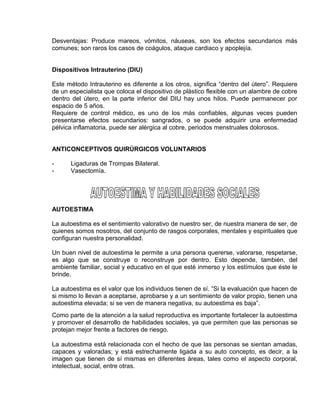 EO-PNP EDUCACIÓN SEXUAL Y DESARROLLO PERSONAL
Desventajas: Produce mareos, vómitos, náuseas, son los efectos secundarios más
comunes; son raros los casos de coágulos, ataque cardiaco y apoplejía.
Dispositivos Intrauterino (DIU)
Este método Intrauterino es diferente a los otros, significa “dentro del útero”. Requiere
de un especialista que coloca el dispositivo de plástico flexible con un alambre de cobre
dentro del útero, en la parte inferior del DIU hay unos hilos. Puede permanecer por
espacio de 5 años.
Requiere de control médico, es uno de los más confiables, algunas veces pueden
presentarse efectos secundarios: sangrados, o se puede adquirir una enfermedad
pélvica inflamatoria, puede ser alérgica al cobre, periodos menstruales dolorosos.
ANTICONCEPTIVOS QUIRÚRGICOS VOLUNTARIOS
- Ligaduras de Trompas Bilateral.
- Vasectomía.
AUTOESTIMA
La autoestima es el sentimiento valorativo de nuestro ser, de nuestra manera de ser, de
quienes somos nosotros, del conjunto de rasgos corporales, mentales y espirituales que
configuran nuestra personalidad.
Un buen nivel de autoestima le permite a una persona quererse, valorarse, respetarse,
es algo que se construye o reconstruye por dentro. Esto depende, también, del
ambiente familiar, social y educativo en el que esté inmerso y los estímulos que éste le
brinde.
La autoestima es el valor que los individuos tienen de sí. “Si la evaluación que hacen de
si mismo lo llevan a aceptarse, aprobarse y a un sentimiento de valor propio, tienen una
autoestima elevada; si se ven de manera negativa, su autoestima es baja”.
Como parte de la atención a la salud reproductiva es importante fortalecer la autoestima
y promover el desarrollo de habilidades sociales, ya que permiten que las personas se
protejan mejor frente a factores de riesgo.
La autoestima está relacionada con el hecho de que las personas se sientan amadas,
capaces y valoradas; y está estrechamente ligada a su auto concepto, es decir, a la
imagen que tienen de sí mismas en diferentes áreas, tales como el aspecto corporal,
intelectual, social, entre otras.
 