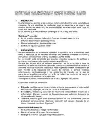 EO-PNP EDUCACIÓN SEXUAL Y DESARROLLO PERSONAL
1. PROMOCION
Es el proceso que permite a las personas incrementar el control sobre su salud para
mejorarla. Es una estrategia de mediación entre las personas y su entorno que
sintetiza la elección personal y la responsabilidad social en salud, para crear un
futuro más saludable.
Es un proceso que ofrece el medio para lograr la salud de y para todos.
Objetivos Promoción
• Incidir en determinantes de la salud. Cambios en condiciones de vida
• Influir en decisiones de políticas públicas
• Mejorar salud/calidad de vida poblaciones
• Luchar por equidad y justicia social
2. PREVENCIÓN
Medidas destinadas no solamente a prevenir la aparición de la enfermedad, tales
como la reducción de los factores de riesgo, sino también a detener su avance y
atenuar sus consecuencias una vez establecida. (OMS 1998)
La prevención está constituida por aquellas medidas, conjunto de políticas y
programas que buscan reducir enfermedades y accidentes.
Durante los últimos años, el esfuerzo preventivo se ha extendido al área de
conducta y al estilo de vida de las personas, cuando se comprendió que el tabaco, el
consumo excesivo de alcohol y las dietas ricas en grasas estaban contribuyendo en
gran medida a la incidencia del cáncer de pulmón, la cirrosis hepática,
enfermedades cardiovasculares y los accidentes de tránsito, por lo que se
comenzaron a realizar campañas con el fin de reducir las conductas de riesgo e
intentar cambiar los hábitos de la población.
Sirven para el control y mantenimiento de la salud. Ejemplo: vacunación.
Existen tres niveles de prevención:
• Primaria, medidas que se toman medidas antes de que aparezca la enfermedad,
lesión o daño. (Ejemplo: vacunación contra la Poliomielitis).
• Secundaria, detección y aplicación del tratamiento en los estadios iniciales de la
enfermedad. (Ejemplo: examen de Papanicolaou para detección temprana de
cáncer del cuello uterino).
• Terciaria, medidas para evitar el empeoramiento de una enfermedad y que se
produzcan complicaciones. (Ejemplo: operación del corazón después de un
infarto colocando puentes o “bypasses”.
Objetivos de la Prevención
• Reducir los factores de riesgo y enfermedad
• Disminuir las complicaciones de enfermedad
• Proteger a personas y grupos de agentes agresivos.
 