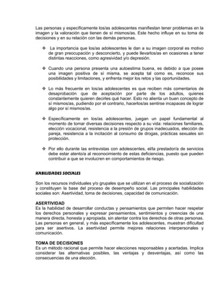 EO-PNP EDUCACIÓN SEXUAL Y DESARROLLO PERSONAL
Las personas y específicamente los/as adolescentes manifiestan tener problemas en la
imagen y la valoración que tienen de sí mismos/as. Este hecho influye en su toma de
decisiones y en su relación con las demás personas.
 La importancia que los/as adolescentes le dan a su imagen corporal es motivo
de gran preocupación y desconcierto, y puede llevarlos/as en ocasiones a tener
distintas reacciones, como agresividad y/o depresión.
 Cuando una persona presenta una autoestima buena, es debido a que posee
una imagen positiva de sí misma, se acepta tal como es, reconoce sus
posibilidades y limitaciones, y enfrenta mejor los retos y las oportunidades.
 Lo más frecuente en los/as adolescentes es que reciben más comentarios de
desaprobación que de aceptación por parte de los adultos, quienes
constantemente quieren decirles qué hacer. Esto no alienta un buen concepto de
sí mismos/as, pudiendo por el contrario, hacerlos/as sentirse incapaces de lograr
algo por sí mismos/as.
 Específicamente en los/as adolescentes, juegan un papel fundamental al
momento de tomar diversas decisiones respecto a su vida: relaciones familiares,
elección vocacional, resistencia a la presión de grupos inadecuados, elección de
pareja, resistencia a la incitación al consumo de drogas, prácticas sexuales sin
protección.
 Por ello durante las entrevistas con adolescentes, el/la prestador/a de servicios
debe estar atento/a al reconocimiento de estas deficiencias, puesto que pueden
contribuir a que se involucren en comportamientos de riesgo.
HABILIDADES SOCIALES
Son los recursos individuales y/o grupales que se utilizan en el proceso de socialización
y constituyen la base del proceso de desempeño social. Las principales habilidades
sociales son: Asertividad, toma de decisiones, capacidad de comunicación.
ASERTIVIDAD
Es la habilidad de desarrollar conductas y pensamientos que permiten hacer respetar
los derechos personales y expresar pensamientos, sentimientos y creencias de una
manera directa, honesta y apropiada, sin atentar contra los derechos de otras personas.
Las personas en general, y más específicamente los adolescentes, muestran dificultad
para ser asertivos. La asertividad permite mejores relaciones interpersonales y
comunicación.
TOMA DE DECISIONES
Es un método racional que permite hacer elecciones responsables y acertadas. Implica
considerar las alternativas posibles, las ventajas y desventajas, así como las
consecuencias de una elección.
 