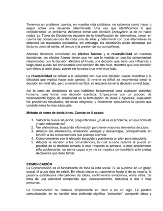 EO-PNP EDUCACIÓN SEXUAL Y DESARROLLO PERSONAL
Tenemos un problema cuando, en nuestra vida cotidiana, no sabemos como hacer o
seguir sobre una situación determinada. Una vez que identificamos lo que
consideramos un problema, debemos tomar una decisión (incluyendo la de no hacer
nada). La Toma de Decisiones requiere de la identificación de alternativas, tomar en
cuenta las consecuencias de cada una de ellas y determinar con que alternativas se
obtendrá los resultados esperados; sin embargo, las decisiones están afectadas por
factores como el estrés, el tiempo y la presión de los compañeros.
Además debemos considerar los efectos futuros y la reversibilidad en nuestras
decisiones; los efectos futuros tienen que ver con la medida en que los compromisos
relacionados con la decisión afectara el futuro; una decisión que tiene una influencia a
largo plazo puede ser considerada una decisión de alto nivel, mientras que una decisión
con efecto a corto plazo, puede ser tomada a un nivel muy bajo.
La reversibilidad se refiere a la velocidad con que una decisión puede revertirse y la
dificultad que implica hacer este cambio. Si revertir es difícil, se recomienda tomar la
decisión en nivel alto, pero si revertir es fácil, se requiere tomar la decisión a nivel bajo.
Así la toma de decisiones es una habilidad fundamental para cualquier actividad
humana, para tomar una decisión acertada. Empezamos con un proceso de
razonamiento lógico de creatividad en la formulación de ideas e hipótesis, evaluando
los problemas resultados, de estas elegimos; y finalmente ejecutamos la opción que
consideramos la mas adecuada.
Método de toma de decisiones. Consta de 5 pasos:
1. Valorar la nueva situación, preguntándose ¿cuál es el problema, en qué consiste
y cuán relevante es?
2. Ver alternativas, buscando información para tener mayores elementos de juicio.
3. Analizar las alternativas, evaluando ventajas y desventajas, principalmente en
función a las consecuencias que pueden acarrear.
4. Comprometerse con la elección escogida y plantearse un plan para ejecutarla.
5. Adaptar la decisión a las circunstancias, lo cual sucede durante la puesta en
práctica de la decisión tomada A este respecto la persona, o más propiamente
el/la adolescente, se siente capaz o ya no se muestra confundido/a ante ciertas
decisiones que debe tomar.
COMUNICACIÓN
La Comunicación es el fundamento de toda la vida social. Si se suprime en un grupo
social, el grupo deja de existir. En efecto desde su nacimiento hasta el de su muerte, la
persona establecerá intercambios de ideas, sentimientos emociones, entre otras. Se
trata de una actividad compartida que, necesariamente, relaciona a dos o más
personas.
La Comunicación no consiste simplemente en decir o en oír algo. La palabra
comunicación, en su sentido mas profundo significa “comunión”, compartir ideas y
 