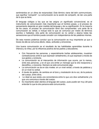 EO-PNP EDUCACIÓN SEXUAL Y DESARROLLO PERSONAL
sentimientos en un clima de reciprocidad. Este término viene del latín communnicare,
que significa “compartir”. La comunicación es la acción de compartir, de dar una parte
de lo que se tiene.
El lenguaje códigos a los que se les asigna un significado convencional, es el
instrumento de comunicación más importante que el hombre posee, y el proceso de
pensamiento depende en gran medida del lenguaje y de su significación. En la mayoría
de los casos, el proceso de comunicación tiene dos componentes: una parte de la
comunicación es verbal, e incluye todo lo que se comunica por medio de términos
escritos o hablados; otra parte de comunicación es no verbal y abarca todas las
sensaciones que el hombre puede concebir con independencia de las palabras mismas.
De esta manera podemos concluir que la comunicación es muy importante ya que a
traves de ella se comunica afecto, ideas, actitudes y emociones.
Una buena comunicación es el resultado de las habilidades aprendidas durante la
infancia y la niñez, por la influencia positiva de los padres y educadores.
• Con frecuencia las personas, y especialmente los/las adolescentes, muestran
contradicciones entre lo que expresan verbalmente y lo que expresan a través de
sus gestos y conducta.
• La comunicación es el intercambio de información que ocurre, por lo menos,
entre dos personas, y en el que una emite un mensaje que la otra recepciona y
decodifica, y viceversa. Siempre se está comunicando algo.
• La comunicación se da en dos niveles: en un nivel verbal, a través de palabras y
en un nivel no verbal,
• A través de gestos, de cambios en el tono y modulación de la voz, de la postura
del cuerpo, entre otros.
• Lo ideal es que exista una concordancia entre lo que uno dice verbalmente y lo
que uno comunica a través del cuerpo.
• Es importante estar atentos al lenguaje del cuerpo, pues puede ser muy útil para
entender lo que la otra persona está comunicando.
 