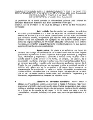 EO-PNP EDUCACIÓN SEXUAL Y DESARROLLO PERSONAL
La promoción de la salud contiene un considerable potencial para afrontar los
complejos desafíos en materia de alud a que se enfrenta nuestro país.
Creemos que la promoción de la salud se consigue a través de tres mecanismos
intrínsecos:
• Auto cuidado: Son las decisiones tomadas y las prácticas
adoptadas por un individuo con la intención específica de conservar su salud; por
ejemplo: un anciano que usa un bastón cuando camina por una acera, un diabético
que se inyecta insulina, una persona que elige una dieta equilibrada o que hace
ejercicio físico con regularidad, son ejemplos de auto cuidado. Ciertos factores
como: las propias creencias, la información adecuada y el hallarse en un entorno
manejable, desempeñan un papel importante en estas situaciones. El auto cuidado
supone estimular las elecciones saludables.
• Ayuda mutua: Se refiere a los esfuerzos que hacen las
personas para corregir sus problemas de salud colaborando unas con otras. Supone
que todos se ayudan unos a otros, se prestan mutuo apoyo emocional y comparten
ideas, información y experiencias. Conocida a menudo como refuerzo social o
soporte social y puede provenir de la familia, los amigos, los vecinos, de la
organización voluntaria o el grupo de auto-ayuda. Son muchas las pruebas de que
las personas que reciben respaldo social son más sanas que las que carecen de él.
El valor de este respaldo radica en su naturaleza práctica y emocional: permite al
individuo vivir relacionado en la comunidad y al mismo tiempo conservar su
independencia. Así por ejemplo: un padre con un hijo minusválido, un anciano con
dolores artríticos, un adolescente que consume drogas, son ejemplos de personas
que no sólo necesitan servicios profesionales, sino también la comprensión y el
sentimiento de pertenencia que proceden del respaldo social.
• Creación de ambientes saludables: Implica alterar o
adaptar nuestros entornos sociales, económicos o físicos de forma que nos ayuden
a conservar y también a aumentar nuestra salud. Implica asegurarse de que existen
políticas y prácticas que proporcionen a las personas un medio ambiente saludable
en el hogar, en la escuela, en el trabajo o donde quiera que estén y que las
comunidades y regiones trabajen juntas para crear entornos que conduzcan a la
salud.
 
