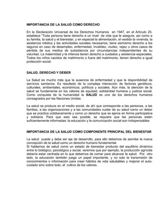 EO-PNP EDUCACIÓN SEXUAL Y DESARROLLO PERSONAL
IMPORTANCIA DE LA SALUD COMO DERECHO
En la Declaración Universal de los Derechos Humanos en 1947, en el Artículo 25.
establece “Toda persona tiene derecho a un nivel de vida que le asegure, así como a
su familia, la salud y el bienestar, y en especial la alimentación, el vestido la vivienda, la
asistencia médica y las actividades sociales necesarios; tiene asimismo derecho a los
seguros en caso de desempleo, enfermedad, invalidez, viudez, vejez u otros casos de
pérdida de sus medios de subsistencia por circunstancias independientes de su
voluntad. La maternidad y la infancia tienen derecho a cuidados y asistencia especiales.
Todos los niños nacidos de matrimonio o fuera del matrimonio, tienen derecho a igual
protección social.
SALUD, DERECHO Y DEBER
La Salud es mucho más que la ausencia de enfermedad y que la disponibilidad de
servicios sanitarios. Es resultado de la compleja interacción de factores genéticos,
culturales, ambientales, económicos, políticos y sociales. Aún más, la atención de la
salud se fundamenta en los valores de equidad, solidaridad humana y justicia social.
Como conquista de la humanidad la SALUD es uno de los derechos humanos
consagrados por las Naciones Unidas
La salud se produce en el medio social, de ahí que corresponde a las personas, a las
familias, a las organizaciones y a las comunidades cuidar de su salud como un deber
que se practica cotidianamente y como un derecho que se ejerce en forma participativa
y solidaria. Para que esto sea posible, se requiere que las personas estén
suficientemente informadas: la educación y la comunicación social son indispensables
IMPORTANCIA DE LA SALUD COMO COMPONENTE PRINCIPAL DEL BIENESTAR
La salud puede y debe ser eje de desarrollo, para ello debemos de asimilar la nueva
concepción de la salud como un derecho humano fundamental.
Si hablamos de salud como un estado de bienestar producto del equilibrio dinámico
entre lo biológico, psicológico y social, veremos que por ejemplo, la producción agrícola
debería estar centrada en lo que debemos de comer para alcanzar la salud. Por otro
lado, la educación también juega un papel importante, y no solo la transmisión de
conocimientos o información para crear hábitos de vida saludables y mejorar el auto-
cuidado sino sobre todo, el cultivo de los valores.
 