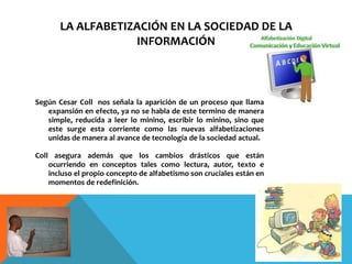 LA ALFABETIZACIÓN EN LA SOCIEDAD DE LA
                   INFORMACIÓN



Según Cesar Coll nos señala la aparición de un proceso que llama
   expansión en efecto, ya no se habla de este termino de manera
   simple, reducida a leer lo minino, escribir lo minino, sino que
   este surge esta corriente como las nuevas alfabetizaciones
   unidas de manera al avance de tecnología de la sociedad actual.

Coll asegura además que los cambios drásticos que están
    ocurriendo en conceptos tales como lectura, autor, texto e
    incluso el propio concepto de alfabetismo son cruciales están en
    momentos de redefinición.
 