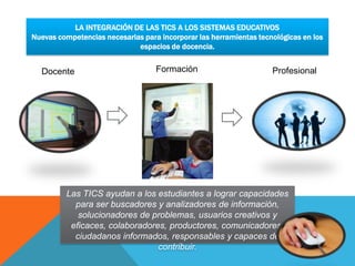 LA INTEGRACIÓN DE LAS TICS A LOS SISTEMAS EDUCATIVOS
Nuevas competencias necesarias para incorporar las herramientas tecnológicas en los
                             espacios de docencia.


  Docente                          Formación                        Profesional




         Las TICS ayudan a los estudiantes a lograr capacidades
           para ser buscadores y analizadores de información,
            solucionadores de problemas, usuarios creativos y
          eficaces, colaboradores, productores, comunicadores,
           ciudadanos informados, responsables y capaces de
                                contribuir.
 