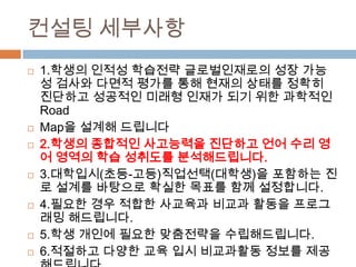 컨설팅 세부사항
 1.학생의 인적성 학습전략 글로벌인재로의 성장 가능
성 검사와 다면적 평가를 통해 현재의 상태를 정확히
진단하고 성공적인 미래형 인재가 되기 위한 과학적인
Road
 Map을 설계해 드립니다
 2.학생의 종합적인 사고능력을 진단하고 언어 수리 영
어 영역의 학습 성취도를 분석해드립니다.
 3.대학입시(초등-고등)직업선택(대학생)을 포함하는 진
로 설계를 바탕으로 확실한 목표를 함께 설정합니다.
 4.필요한 경우 적합한 사교육과 비교과 활동을 프로그
래밍 해드립니다.
 5.학생 개인에 필요한 맞춤전략을 수립해드립니다.
 6.적절하고 다양한 교육 입시 비교과활동 정보를 제공
 