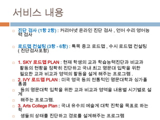 서비스 내용
 진단 검사 (1항 2항) : 커리어넷 온라인 진단 검사 , 언어 수리 영어능
력 검사
 로드맵 컨설팅 (3항 - 6항) : 특목 중고 로드맵 , 수시 로드맵 컨설팅
( 진단검사포함)
 1. SKY 로드맵 PLAN : 현재 학생의 교과 학습능력진단과 비교과
활동의 현황을 정확히 진단하고 국내 최고 명문대 입학을 위한
필요한 교과 비교과 영역의 활동을 설계 해주는 프로그램 .
 2. IVY 로드맵 PLAN : 미국 영국 등의 전통적인 명문대학과 싱가폴
홍콩
 등의 명문대학 입학을 위한 교과 비교과 영역을 내용별 시기별로 설
계
 해주는 프로그램.
 3. Arts College Plan : 국내 유수의 예술계 대학 진학을 목표로 하는
학
 생들의 상태를 진단하고 경로를 설계해주는 프로그램
 