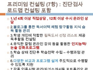 프리미엄 컨설팅 (7항) : 진단검사
로드맵 컨설팅 포함
 1.년 4회 이상 직접상담 , 12회 이상 수시 온라인 상
담
 2.블로그를 통한 독서이력 체험 탐구활동 지식 습
득 활동 관리
 3.학생 개인에 적합한 필독도서 선정 리스트 제공
독후활동 컨설팅
 4.유익한 칼럼 온라인 강의 등을 활용한 인지능력/
논술 강화프로그램
 5.학습 상태 진단후 학습전략 수립 – 수행과정 관
리
 6.다양한 비교과 프로그램 설계 주도적으로 수행할
수 있도록 지원
 