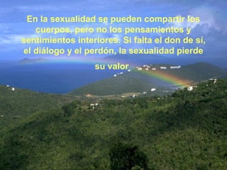 En la sexualidad se pueden compartir los 
cuerpos, pero no los pensamientos y 
sentimientos interiores. Si falta el don de sí, 
el diálogo y el perdón, la sexualidad pierde 
su valor 
 