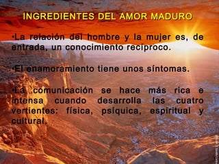 INGREDIENTES DDEELL AAMMOORR MMAADDUURROO 
•La relación del hombre y la mujer es, de 
entrada, un conocimiento recíproco. 
•El enamoramiento tiene unos síntomas. 
•La comunicación se hace más rica e 
intensa cuando desarrolla las cuatro 
vertientes: física, psíquica, espiritual y 
cultural. 
 
