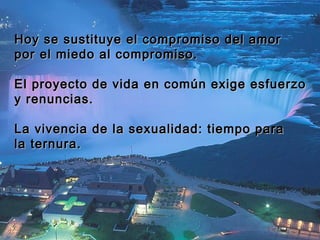 Hoy se sustituye el compromiso ddeell aammoorr 
ppoorr eell mmiieeddoo aall ccoommpprroommiissoo.. 
EEll pprrooyyeeccttoo ddee vviiddaa eenn ccoommúúnn eexxiiggee eessffuueerrzzoo 
yy rreennuunncciiaass.. 
LLaa vviivveenncciiaa ddee llaa sseexxuuaalliiddaadd:: ttiieemmppoo ppaarraa 
llaa tteerrnnuurraa.. 
 