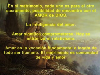En el matrimonio, cada uno es para el otro 
sacramento, posibilidad de encuentro con el 
AMOR de DIOS. 
La inteligencia del amor. 
Amar significa comprometerse. Hoy se 
entroniza el relativismo. 
Amar es la vocación fundamental e innata de 
todo ser humano. El matrimonio es comunidad 
de vida y amor 
 