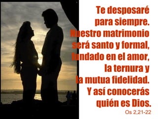 Te desposaré 
para siempre. 
Nuestro matrimonio 
será santo y formal, 
fundado en el amor, 
la ternura y 
la mutua fidelidad. 
Y así conocerás 
quién es Dios. 
Os 2,21-22 
 