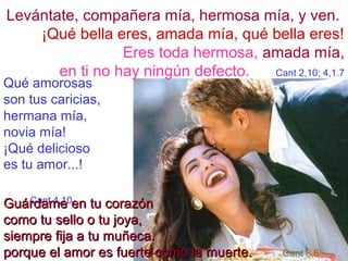 Levántate, compañera mía, hermosa mía, y ven. 
¡Qué bella eres, amada mía, qué bella eres! 
Eres toda hermosa, amada mía, 
en ti no hay ningún defecto. Cant 2,10; 4,1.7 
Qué amorosas 
son tus caricias, 
hermana mía, 
novia mía! 
¡Qué delicioso 
es tu amor...! 
Cant GGuuáárrddaamm 4,ee10 ee nn ttuu ccoorraazzóónn 
ccoommoo ttuu sseelllloo oo ttuu jjooyyaa,, 
ssiieemmpprree ffiijjaa aa ttuu mmuuññeeccaa.. 
ppoorrqquuee eell aammoorr eess ffuueerrttee ccoommoo llaa mmuueerrttee.. Cant 8,6 
 