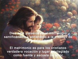 Dios está presente en el matrimonio 
santificándolo y abriéndolo a la plenitud de 
su propio amor. 
El matrimonio es para los cristianos 
verdadera vocación y lugar privilegiado 
como fuente y escuela de amor 
 