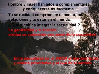 Hombre y mujer llamados a complementarse 
y enriquecerse mutuamente. 
Tu sexualidad compromete tu actuar, tus 
relaciones y tu estar en el mundo. 
¿ Qué significa integrar la sexualidad ? 
La genitalidad y la función 
erótica es solamente una parte de la sexualidad. 
En la sexualidad es el AMOR el que jerarquiza 
y ordena prioridades y el que da el sentido. 
 