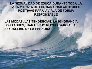 LA SEXUALIDAD SE EDUCA DURANTE TODA LA 
VIDA Y TRATA DE FORMAR UNAS ACTITUDES 
POSITIVAS PARA VIVIRLA DE FORMA 
RESPONSABLE 
LAS MODAS, LAS TENDENCIAS, LA IGNORANCIA, 
LOS TABÚES, HAN HECHO MUCHO DAÑO A LA 
SEXUALIDAD DE LA PERSONA. 
 