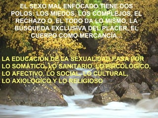 EL SEXO MAL ENFOCADO TIENE DOS 
POLOS: LOS MIEDOS, LOS COMPLEJOS, EL 
RECHAZO O EL TODO DA LO MISMO, LA 
BÚSQUEDA EXCLUSIVA DEL PLACER, EL 
CUERPO COMO MERCANCÍA... 
LA EDUCACIÓN DE LA SEXUALIDAD PASA POR 
LO SOMÁTICO, LO SANITARIO, LO PSICOLÓGICO, 
LO AFECTIVO, LO SOCIAL, LO CULTURAL, 
LO AXIOLÓGICO Y LO RELIGIOSO 
 