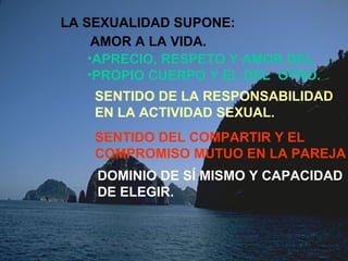 LA SEXUALIDAD SUPONE: 
AMOR A LA VIDA. 
•APRECIO, RESPETO Y AMOR DEL 
•PROPIO CUERPO Y EL DEL OTRO. 
SENTIDO DE LA RESPONSABILIDAD 
EN LA ACTIVIDAD SEXUAL. 
SENTIDO DEL COMPARTIR Y EL 
COMPROMISO MUTUO EN LA PAREJA 
DOMINIO DE SÍ MISMO Y CAPACIDAD 
DE ELEGIR. 
 
