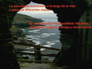 La sexualidad evoluciona a lo largo de la vida 
y pasa por diferentes etapas. 
El amor aporta a la sexualidad: fidelidad, 
Gratuidad, respeto, entrega y reciprocidad 
 