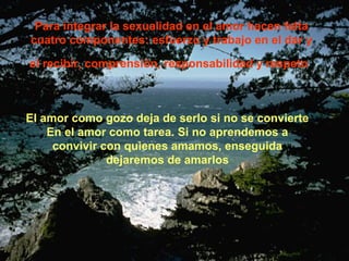 Para integrar la sexualidad en el amor hacen falta 
cuatro componentes: esfuerzo y trabajo en el dar y 
el recibir, comprensión, responsabilidad y respeto 
El amor como gozo deja de serlo si no se convierte 
En el amor como tarea. Si no aprendemos a 
convivir con quienes amamos, enseguida 
dejaremos de amarlos 
 