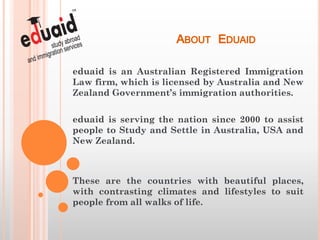ABOUT EDUAID
eduaid is an Australian Registered Immigration
Law firm, which is licensed by Australia and New
Zealand Government’s immigration authorities.

eduaid is serving the nation since 2000 to assist
people to Study and Settle in Australia, USA and
New Zealand.



These are the countries with beautiful places,
with contrasting climates and lifestyles to suit
people from all walks of life.
 