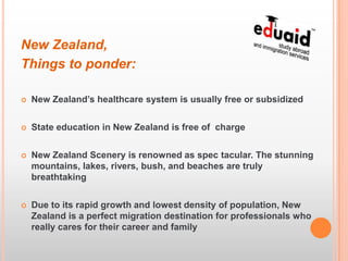 New Zealand,
Things to ponder:

   New Zealand’s healthcare system is usually free or subsidized


   State education in New Zealand is free of charge


   New Zealand Scenery is renowned as spec tacular. The stunning
    mountains, lakes, rivers, bush, and beaches are truly
    breathtaking


   Due to its rapid growth and lowest density of population, New
    Zealand is a perfect migration destination for professionals who
    really cares for their career and family
 