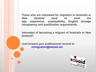 Those who are interested for migration to Australia or
New     Zealand       need      to      meet       the
age, experience, employability, English lanuage
competency and qualification requirements.

Interested of becoming a migrant of Australia or New
Zealand?

Just forward your professional resume to
        immigration@eduaid.net
 