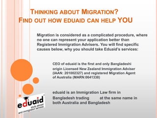 THINKING ABOUT MIGRATION?
FIND OUT HOW EDUAID CAN HELP YOU
     Migration is considered as a complicated procedure, where
     no one can represent your application better than
     Registered Immigration Advisers. You will find specific
     causes below, why you should take Eduaid’s services:


             CEO of eduaid is the first and only Bangladeshi
             origin Licensed New Zealand Immigration Adviser
             (IAAN: 201002327) and registered Migration Agent
             of Australia (MARN:0641338)



             eduaid is an Immigration Law firm in
             Bangladesh trading       at the same name in
             both Australia and Bangladesh
 