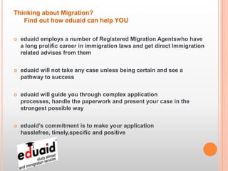 Thinking about Migration?
   Find out how eduaid can help YOU

   eduaid employs a number of Registered Migration Agentswho have
    a long prolific career in immigration laws and get direct Immigration
    related advises from them


   eduaid will not take any case unless being certain and see a
    pathway to success


   eduaid will guide you through complex application
    processes, handle the paperwork and present your case in the
    strongest possible way


   eduaid’s commitment is to make your application
    hasslefree, timely,specific and positive
 