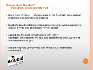 Thinking about Migration?
   Find out how eduaid can help YOU


   More than 11 years     of experience in the field with professional
    recognition, reputation and success


   Most of eduaid’s clients are from reference of previous successful
    clients, so you can completely rely on eduaid


   eduaid has the best infrastructure with highly
    educated, professional, friendly and experienced employees who
    are ready to serve you


   eduaid respects your privacy and keeps your information
    confidential
 