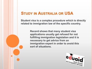 STUDY IN AUSTRALIA OR USA
Student visa is a complex procedure which is directly
related to immigration law of the specific country.

       Record shows that many student visa
       applications usually get refused for not
       fulfilling immigration legislation and it is
       necessary to get advice from an
       immigration expert in order to avoid this
       sort of situations.
 