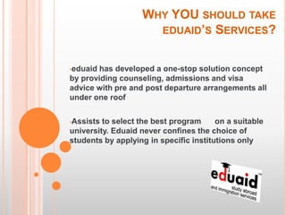 WHY YOU SHOULD TAKE
                     EDUAID’S SERVICES?


•eduaidhas developed a one-stop solution concept
by providing counseling, admissions and visa
advice with pre and post departure arrangements all
under one roof

•Assists to select the best program     on a suitable
university. Eduaid never confines the choice of
students by applying in specific institutions only
 