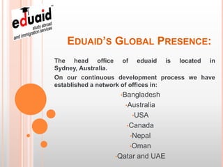 EDUAID’S GLOBAL PRESENCE:
The head office of eduaid is located in
Sydney, Australia.
On our continuous development process we have
established a network of offices in:
                  •Bangladesh
                    •Australia
                      •USA
                    •Canada
                     •Nepal
                     •Oman
                 •Qatar   and UAE
 