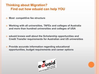 Thinking about Migration?
   Find out how eduaid can help YOU

   Most competitive fee structure


   Working with all universities, TAFEs and colleges of Australia
    and more than hundred universities and colleges of USA


   eduaid knows well about the Scholarship opportunities and
    Credit Transfer requirements for Australian and US universities


   Provide accurate information regarding educational
    opportunities, budget requirements and career options
 