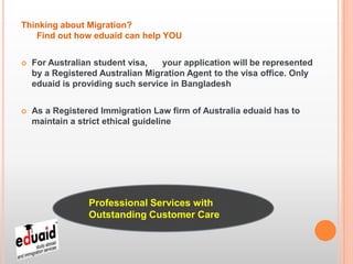 Thinking about Migration?
   Find out how eduaid can help YOU


   For Australian student visa,   your application will be represented
    by a Registered Australian Migration Agent to the visa office. Only
    eduaid is providing such service in Bangladesh


   As a Registered Immigration Law firm of Australia eduaid has to
    maintain a strict ethical guideline




                 Professional Services with
                 Outstanding Customer Care
 
