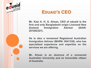 EDUAID’S CEO
Mr. Kazi A. H. S. Ahsan, CEO of eduaid is the
first and only Bangladeshi origin Licensed New
Zealand      Immigration     Adviser     (IAAN:
201002327).

He is also a renowned Registered Australian
Immigration Adviser (MARN: 0641338), who has
specialized experience and expertise on the
services we are offering.

Mr. Ahsan is an alumnus of a renowned
Australian University and an honorable citizen
of Australia.
 