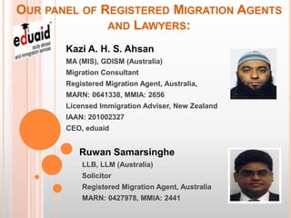 OUR PANEL OF REGISTERED MIGRATION AGENTS
              AND LAWYERS:

       Kazi A. H. S. Ahsan
       MA (MIS), GDISM (Australia)
       Migration Consultant
       Registered Migration Agent, Australia,
       MARN: 0641338, MMIA: 2656
       Licensed Immigration Adviser, New Zealand
       IAAN: 201002327
       CEO, eduaid


          Ruwan Samarsinghe
           LLB, LLM (Australia)
           Solicitor
           Registered Migration Agent, Australia
           MARN: 0427978, MMIA: 2441
 