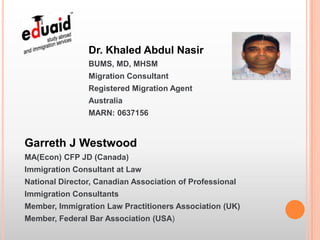 Dr. Khaled Abdul Nasir
                BUMS, MD, MHSM
                Migration Consultant
                Registered Migration Agent
                Australia
                MARN: 0637156


Garreth J Westwood
MA(Econ) CFP JD (Canada)
Immigration Consultant at Law
National Director, Canadian Association of Professional
Immigration Consultants
Member, Immigration Law Practitioners Association (UK)
Member, Federal Bar Association (USA)
 